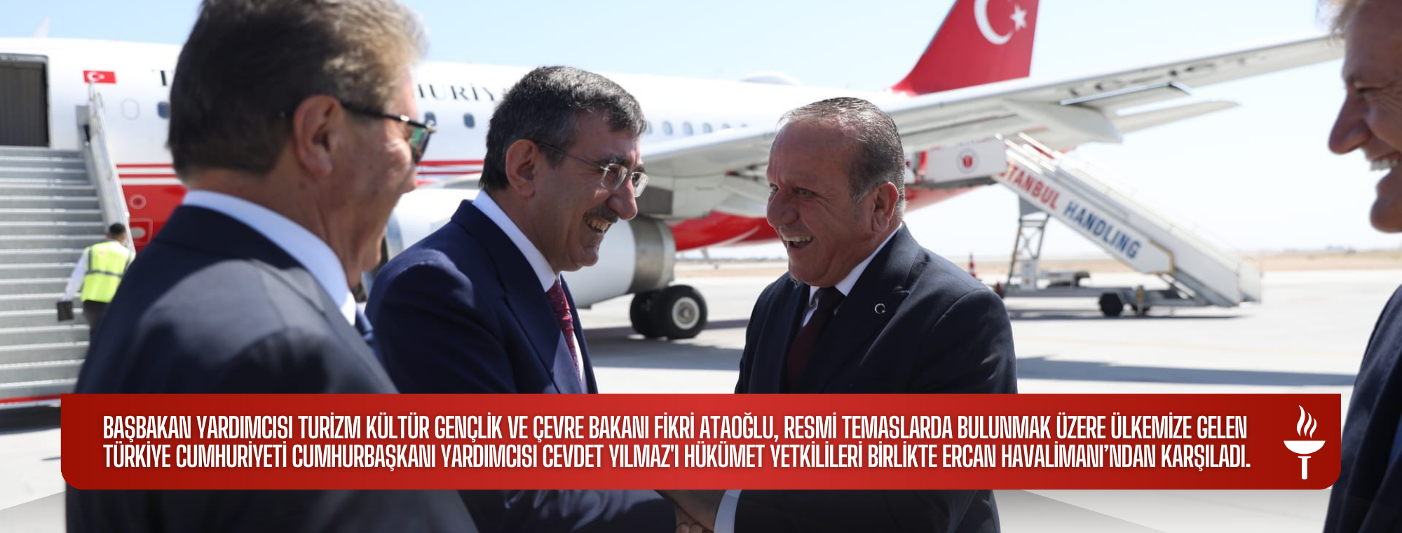 Başbakan Yardımcısı Turizm Kültür Gençlik ve Çevre Bakanı Fikri Ataoğlu, resmi temaslarda bulunmak üzere ülkemize gelen Türkiye Cumhuriyeti Cumhurbaşkanı Yardımcısı Cevdet Yılmaz'ı hükümet yetkilileri birlikte Ercan Havalimanı’ndan karşıladı.